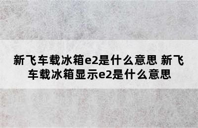 新飞车载冰箱e2是什么意思 新飞车载冰箱显示e2是什么意思